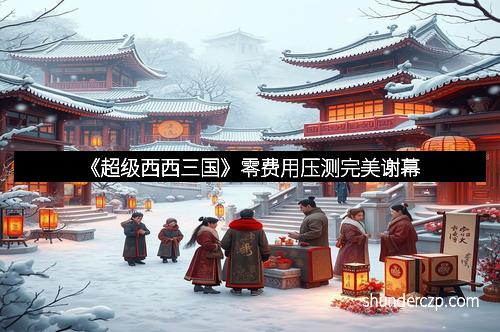 《超级西西三国》零费用压测完美谢幕