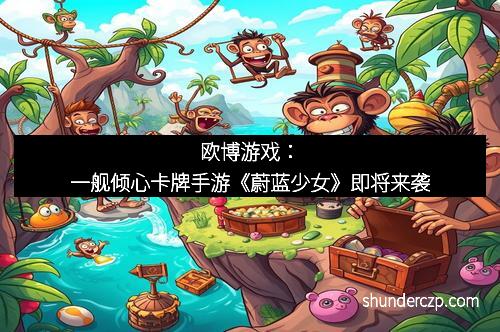 欧博游戏：一舰倾心卡牌手游《蔚蓝少女》即将来袭
