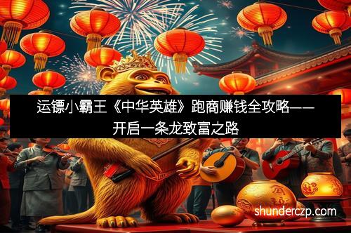 运镖小霸王《中华英雄》跑商赚钱全攻略——开启一条龙致富之路