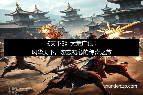 《天下3》大荒广记：风华天下，勿忘初心的传奇之旅